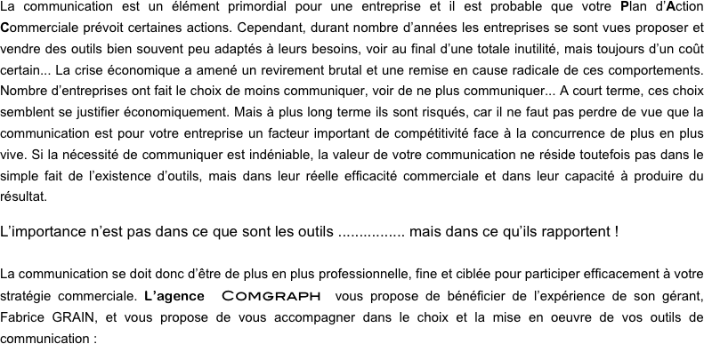 La communication est un élément primordial pour une entreprise et il est probable que votre Plan d’Action Commerciale prévoit certaines actions. Cependant, durant nombre d’années les entreprises se sont vues proposer et vendre des outils bien souvent peu adaptés à leurs besoins, voir au final d’une totale inutilité, mais toujours d’un coût certain... La crise économique a amené un revirement brutal et une remise en cause radicale de ces comportements. Nombre d’entreprises ont fait le choix de moins communiquer, voir de ne plus communiquer... A court terme, ces choix semblent se justifier économiquement. Mais à plus long terme ils sont risqués, car il ne faut pas perdre de vue que la communication est pour votre entreprise un facteur important de compétitivité face à la concurrence de plus en plus vive. Si la nécessité de communiquer est indéniable, la valeur de votre communication ne réside toutefois pas dans le simple fait de l’existence d’outils, mais dans leur réelle efficacité commerciale et dans leur capacité à produire du résultat.

L’importance n’est pas dans ce que sont les outils ................ mais dans ce qu’ils rapportent !

La communication se doit donc d’être de plus en plus professionnelle, fine et ciblée pour participer efficacement à votre stratégie commerciale. L’agence Comgraph vous propose de bénéficier de l’expérience de son gérant,     Fabrice GRAIN, et vous propose de vous accompagner dans le choix et la mise en oeuvre de vos outils de communication :