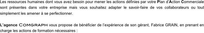 Les ressources humaines dont vous avez besoin pour mener les actions définies par votre Plan d’Action Commerciale sont présentes dans votre entreprise mais vous souhaitez adapter le savoir-faire de vos collaborateurs ou tout simplement les amener à se perfectionner.

L’agence Comgraph vous propose de bénéficier de l’expérience de son gérant, Fabrice GRAIN, en prenant en charge les actions de formation nécessaires :