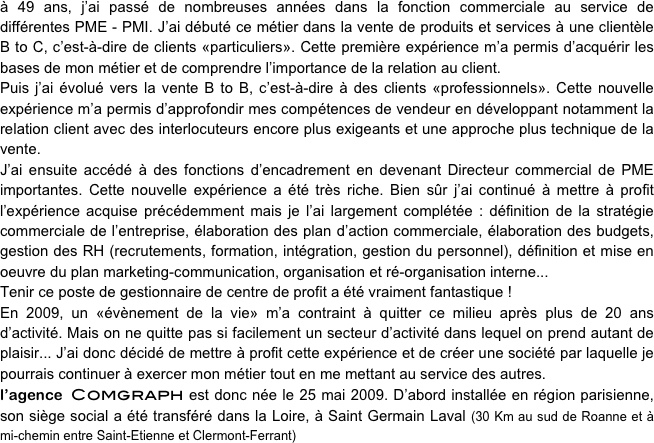 à 49 ans, j’ai passé de nombreuses années dans la fonction commerciale au service de différentes PME - PMI. J’ai débuté ce métier dans la vente de produits et services à une clientèle B to C, c’est-à-dire de clients «particuliers». Cette première expérience m’a permis d’acquérir les bases de mon métier et de comprendre l’importance de la relation au client. 
Puis j’ai évolué vers la vente B to B, c’est-à-dire à des clients «professionnels». Cette nouvelle expérience m’a permis d’approfondir mes compétences de vendeur en développant notamment la relation client avec des interlocuteurs encore plus exigeants et une approche plus technique de la vente.
J’ai ensuite accédé à des fonctions d’encadrement en devenant Directeur commercial de PME importantes. Cette nouvelle expérience a été très riche. Bien sûr j’ai continué à mettre à profit l’expérience acquise précédemment mais je l’ai largement complétée : définition de la stratégie commerciale de l’entreprise, élaboration des plan d’action commerciale, élaboration des budgets, gestion des RH (recrutements, formation, intégration, gestion du personnel), définition et mise en oeuvre du plan marketing-communication, organisation et ré-organisation interne... 
Tenir ce poste de gestionnaire de centre de profit a été vraiment fantastique !
En 2009, un «évènement de la vie» m’a contraint à quitter ce milieu après plus de 20 ans d’activité. Mais on ne quitte pas si facilement un secteur d’activité dans lequel on prend autant de plaisir... J’ai donc décidé de mettre à profit cette expérience et de créer une société par laquelle je pourrais continuer à exercer mon métier tout en me mettant au service des autres.
l’agence Comgraph est donc née le 25 mai 2009. D’abord installée en région parisienne, son siège social a été transféré dans la Loire, à Saint Germain Laval (30 Km au sud de Roanne et à mi-chemin entre Saint-Etienne et Clermont-Ferrant) 